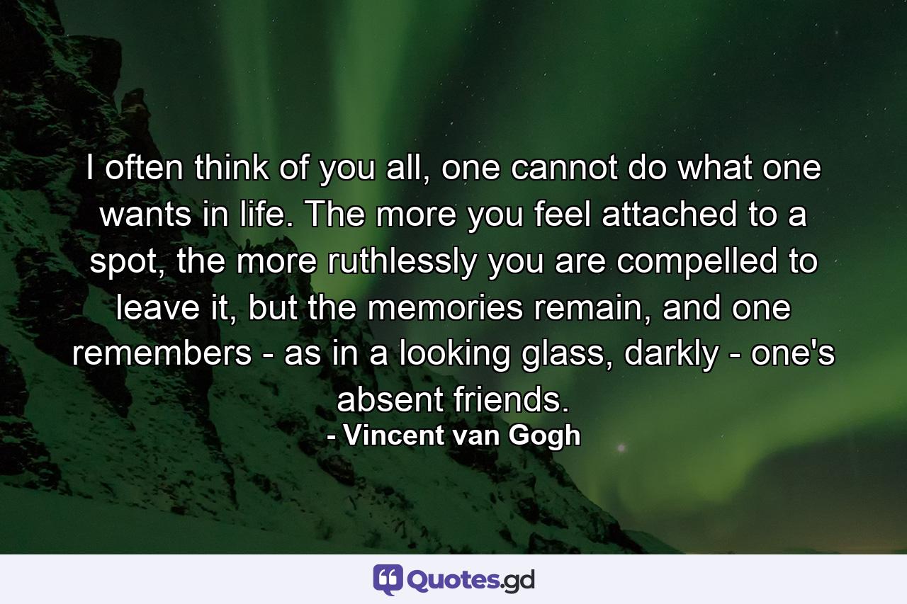 I often think of you all, one cannot do what one wants in life. The more you feel attached to a spot, the more ruthlessly you are compelled to leave it, but the memories remain, and one remembers - as in a looking glass, darkly - one's absent friends. - Quote by Vincent van Gogh