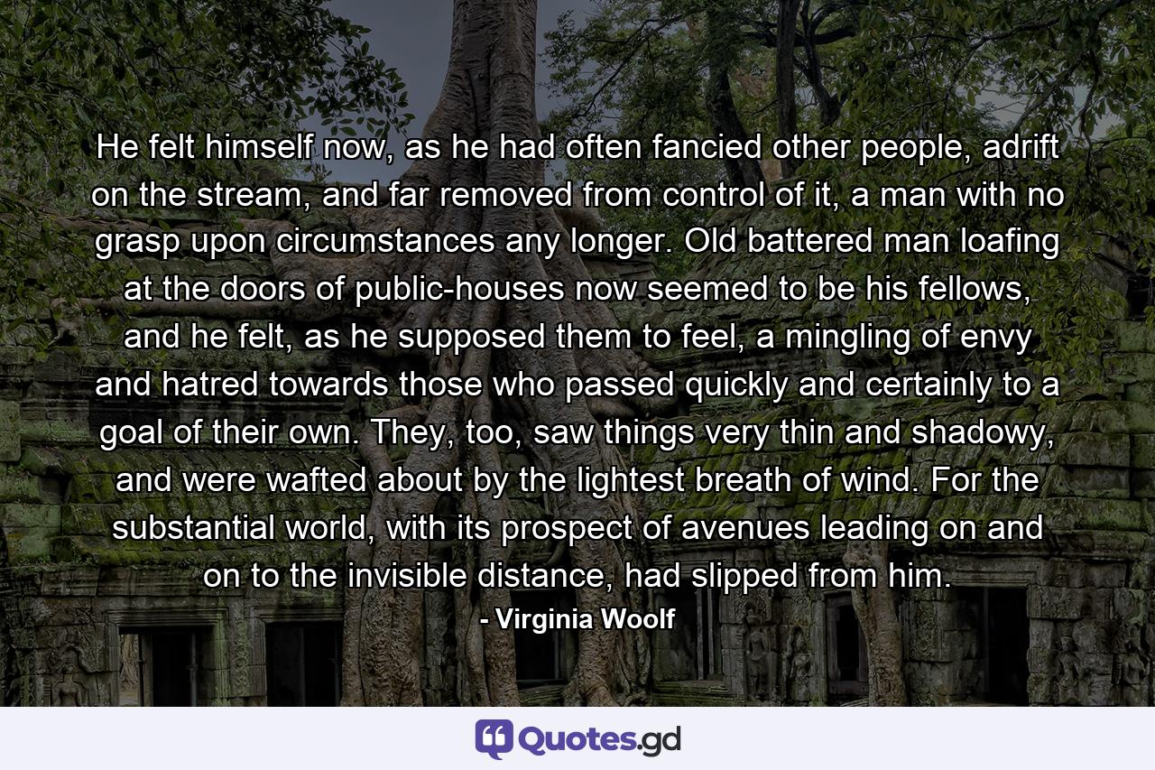 He felt himself now, as he had often fancied other people, adrift on the stream, and far removed from control of it, a man with no grasp upon circumstances any longer. Old battered man loafing at the doors of public-houses now seemed to be his fellows, and he felt, as he supposed them to feel, a mingling of envy and hatred towards those who passed quickly and certainly to a goal of their own. They, too, saw things very thin and shadowy, and were wafted about by the lightest breath of wind. For the substantial world, with its prospect of avenues leading on and on to the invisible distance, had slipped from him. - Quote by Virginia Woolf