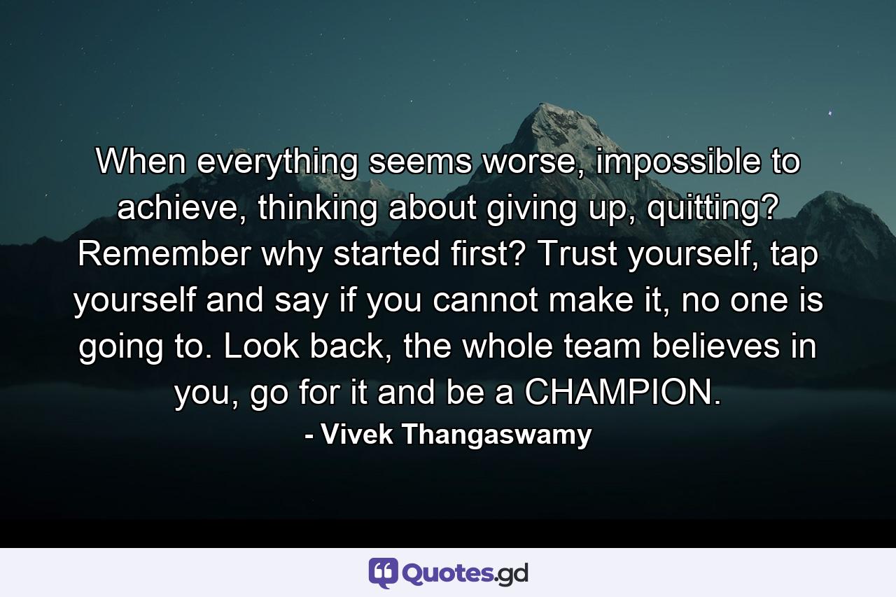 When everything seems worse, impossible to achieve, thinking about giving up, quitting? Remember why started first? Trust yourself, tap yourself and say if you cannot make it, no one is going to. Look back, the whole team believes in you, go for it and be a CHAMPION. - Quote by Vivek Thangaswamy