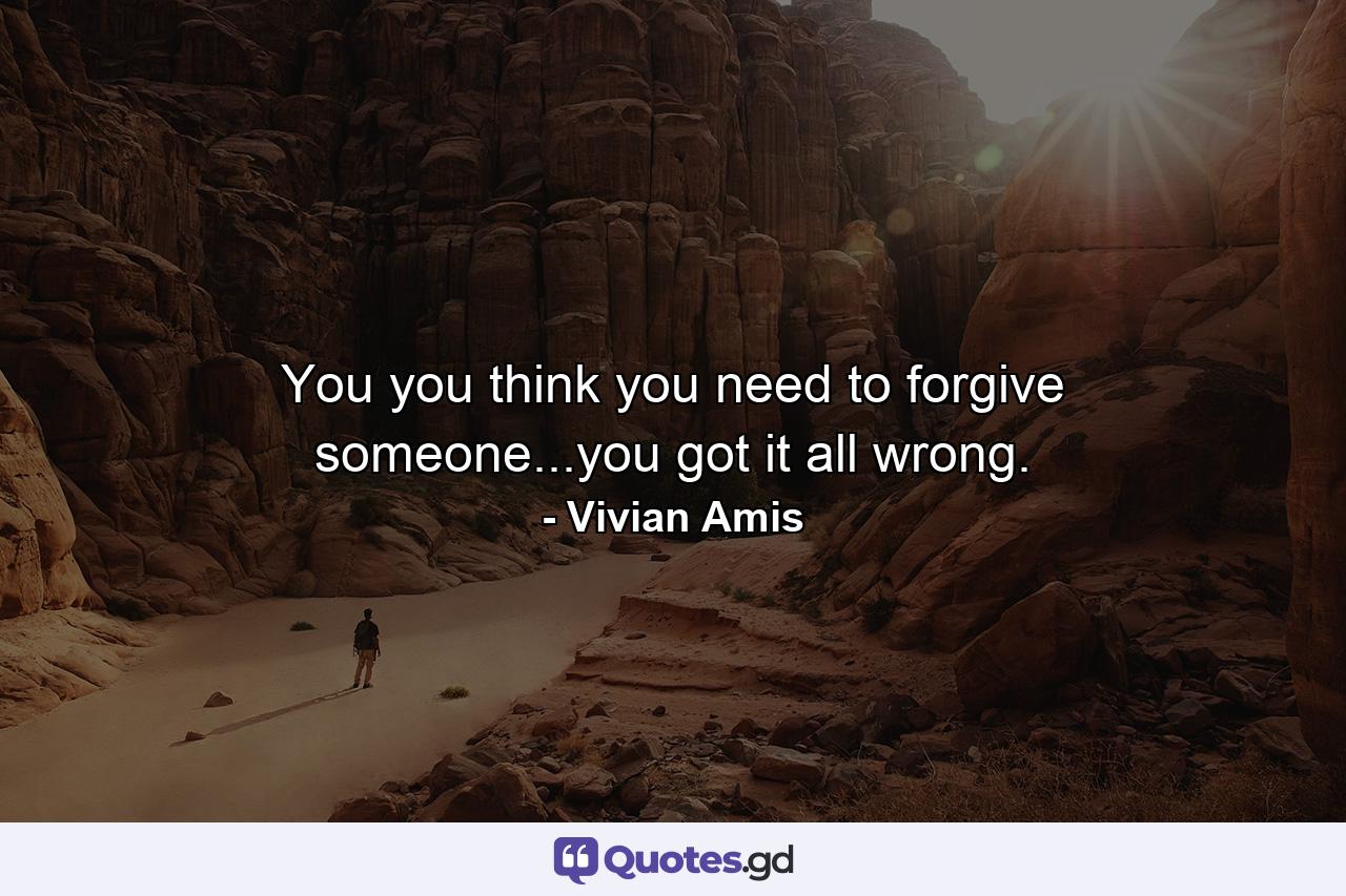 You you think you need to forgive someone...you got it all wrong. - Quote by Vivian Amis