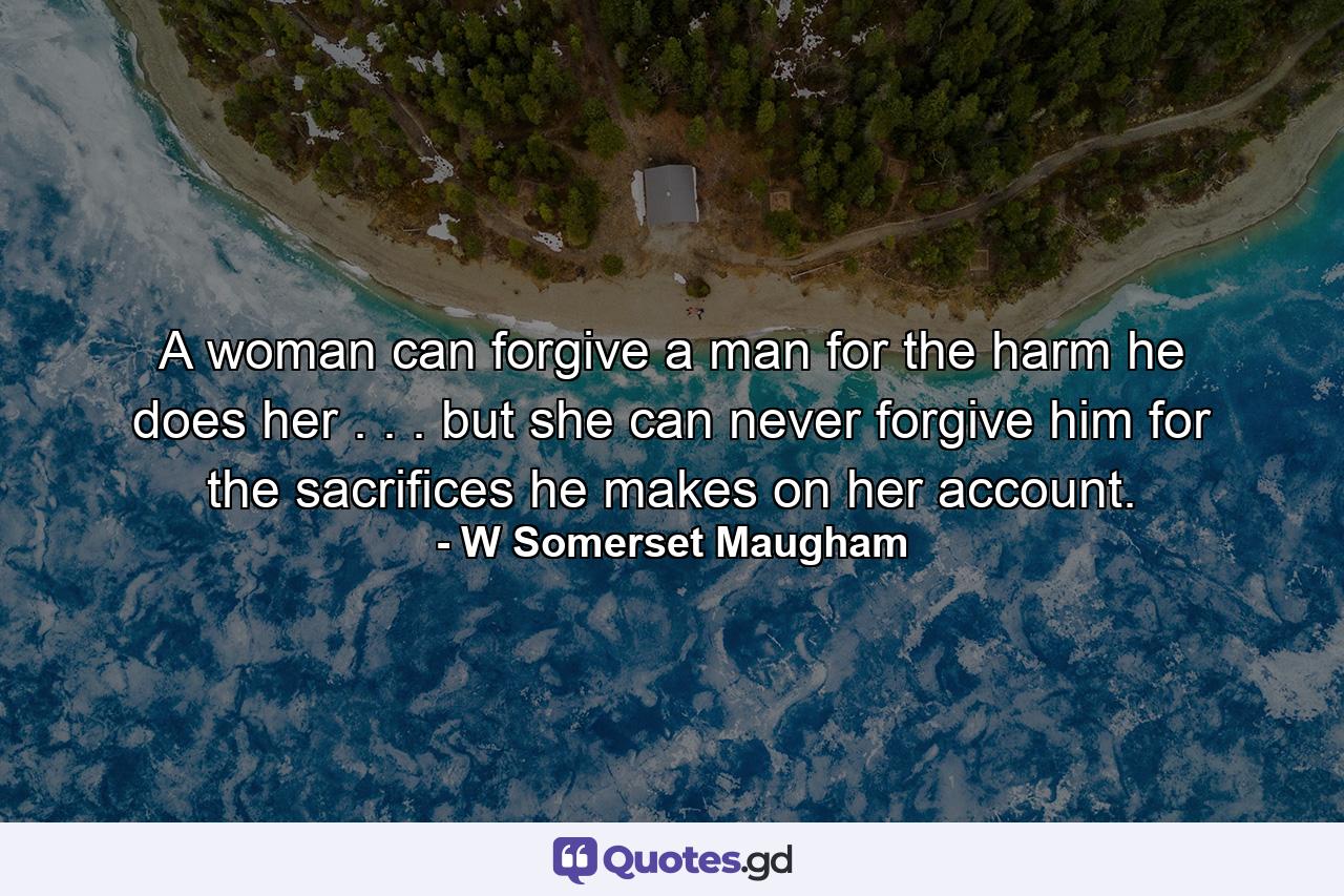 A woman can forgive a man for the harm he does her . . . but she can never forgive him for the sacrifices he makes on her account. - Quote by W Somerset Maugham