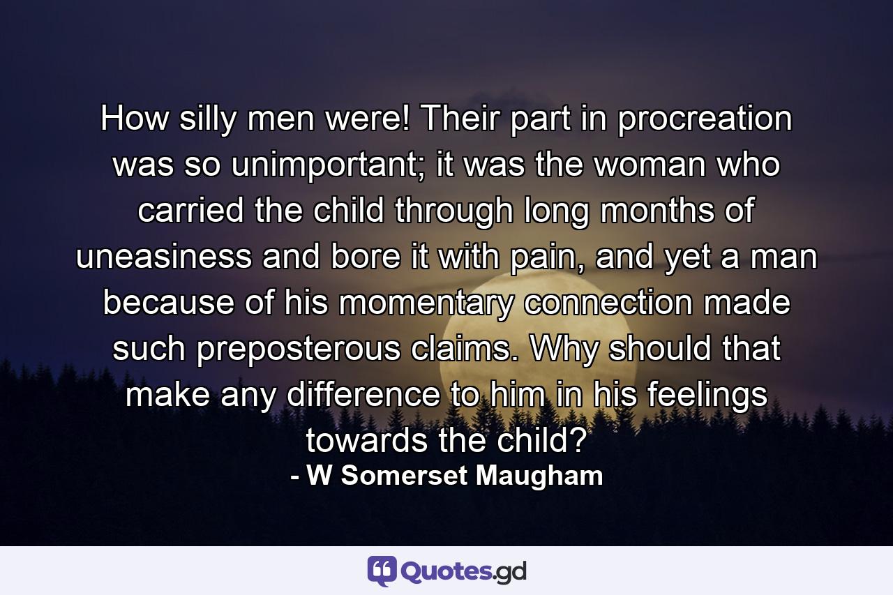 How silly men were! Their part in procreation was so unimportant; it was the woman who carried the child through long months of uneasiness and bore it with pain, and yet a man because of his momentary connection made such preposterous claims. Why should that make any difference to him in his feelings towards the child? - Quote by W Somerset Maugham