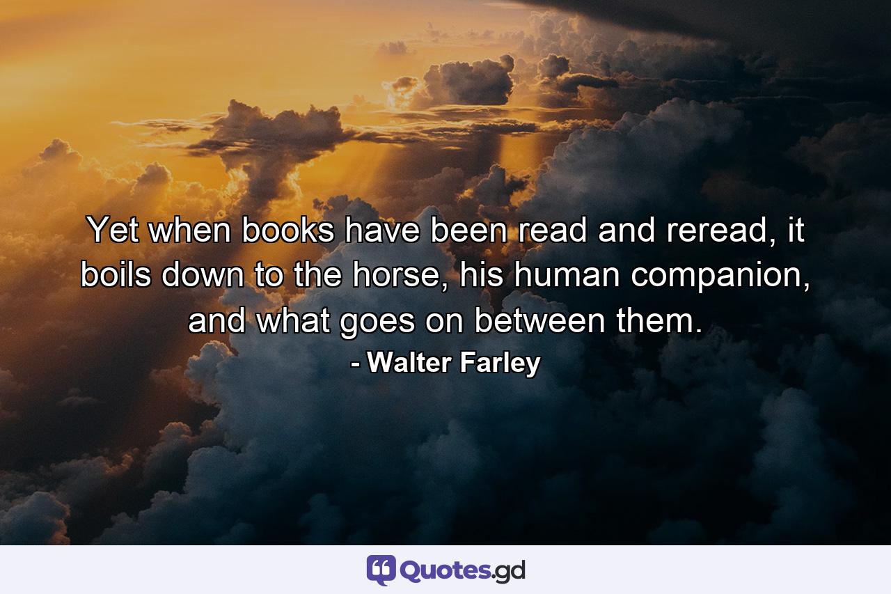 Yet when books have been read and reread, it boils down to the horse, his human companion, and what goes on between them. - Quote by Walter Farley