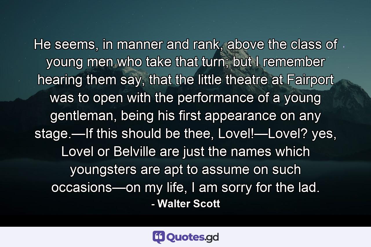 He seems, in manner and rank, above the class of young men who take that turn; but I remember hearing them say, that the little theatre at Fairport was to open with the performance of a young gentleman, being his first appearance on any stage.—If this should be thee, Lovel!—Lovel? yes, Lovel or Belville are just the names which youngsters are apt to assume on such occasions—on my life, I am sorry for the lad. - Quote by Walter Scott