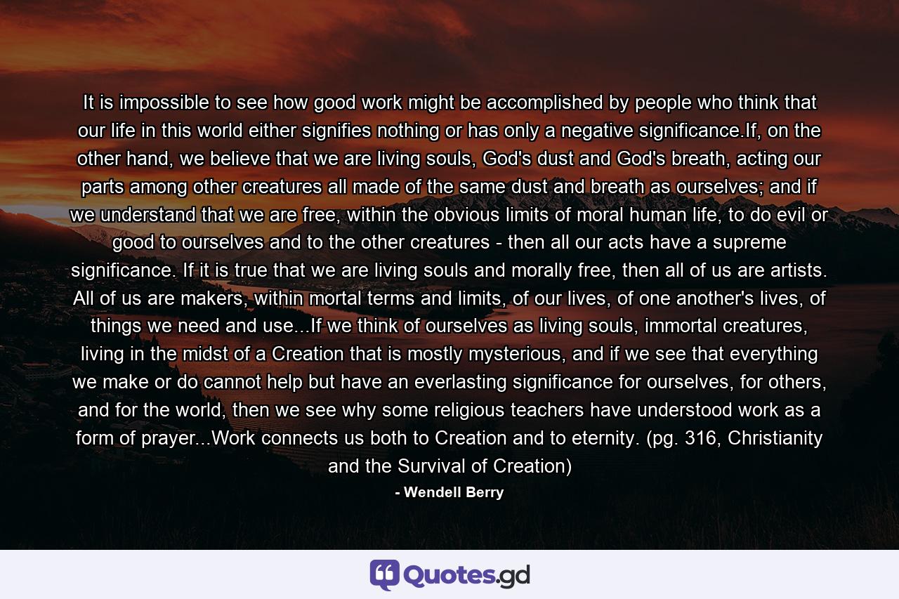 It is impossible to see how good work might be accomplished by people who think that our life in this world either signifies nothing or has only a negative significance.If, on the other hand, we believe that we are living souls, God's dust and God's breath, acting our parts among other creatures all made of the same dust and breath as ourselves; and if we understand that we are free, within the obvious limits of moral human life, to do evil or good to ourselves and to the other creatures - then all our acts have a supreme significance. If it is true that we are living souls and morally free, then all of us are artists. All of us are makers, within mortal terms and limits, of our lives, of one another's lives, of things we need and use...If we think of ourselves as living souls, immortal creatures, living in the midst of a Creation that is mostly mysterious, and if we see that everything we make or do cannot help but have an everlasting significance for ourselves, for others, and for the world, then we see why some religious teachers have understood work as a form of prayer...Work connects us both to Creation and to eternity. (pg. 316, Christianity and the Survival of Creation) - Quote by Wendell Berry