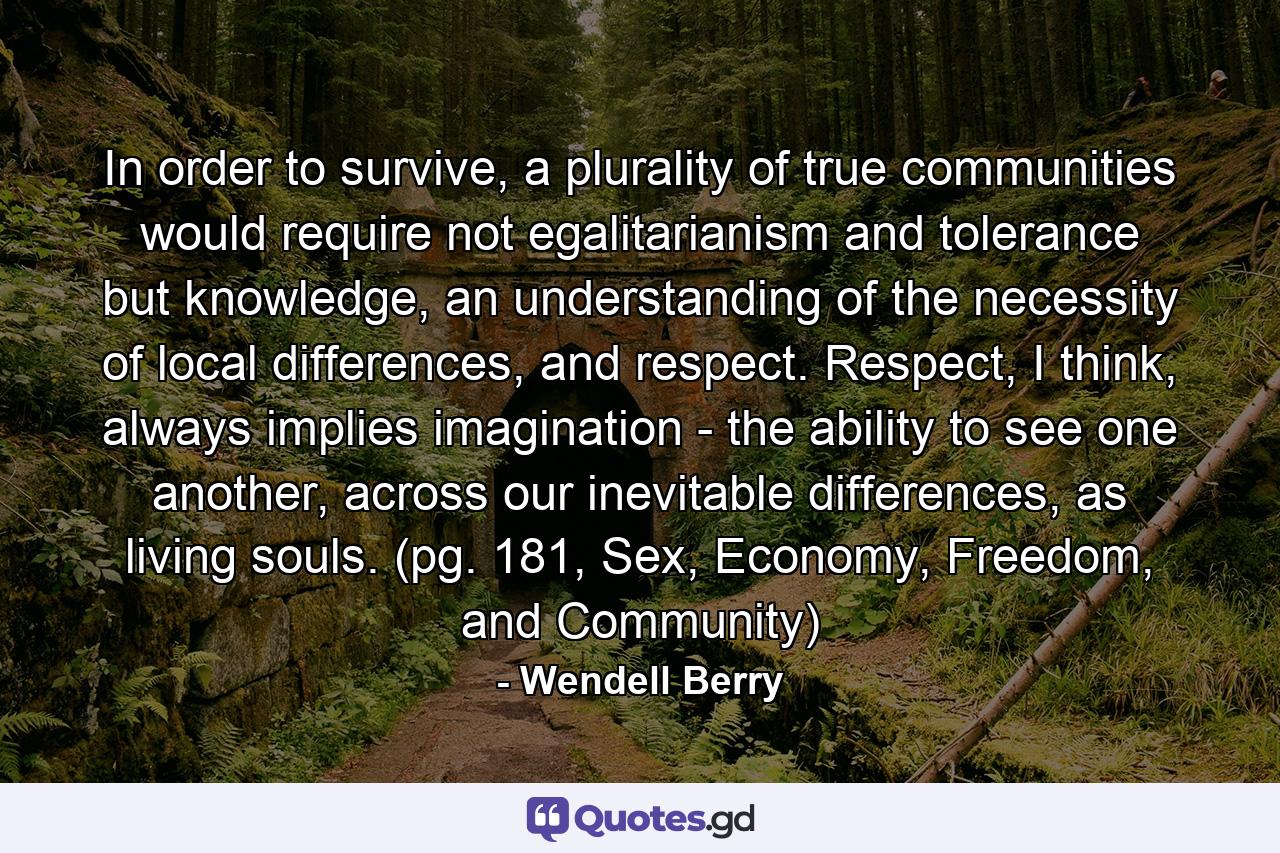 In order to survive, a plurality of true communities would require not egalitarianism and tolerance but knowledge, an understanding of the necessity of local differences, and respect. Respect, I think, always implies imagination - the ability to see one another, across our inevitable differences, as living souls. (pg. 181, Sex, Economy, Freedom, and Community) - Quote by Wendell Berry