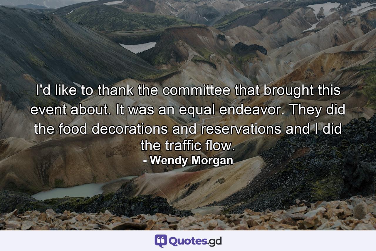 I'd like to thank the committee that brought this event about. It was an equal endeavor. They did the food  decorations  and reservations  and I did the traffic flow. - Quote by Wendy Morgan