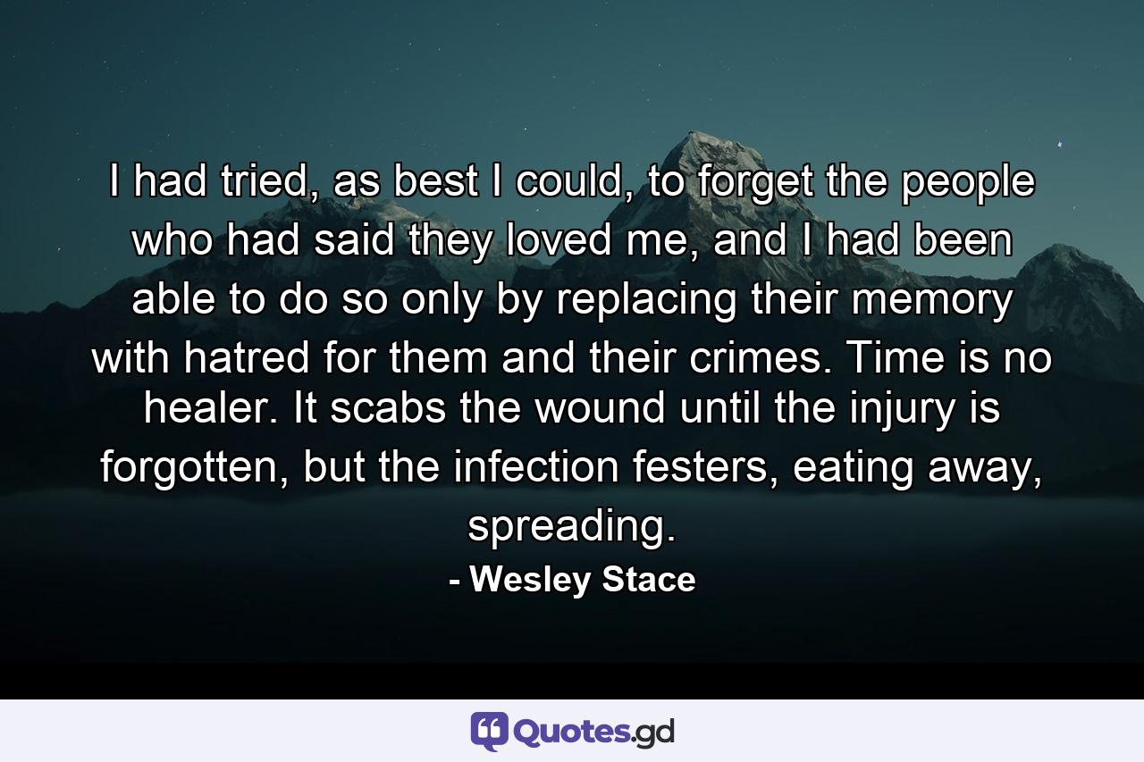 I had tried, as best I could, to forget the people who had said they loved me, and I had been able to do so only by replacing their memory with hatred for them and their crimes. Time is no healer. It scabs the wound until the injury is forgotten, but the infection festers, eating away, spreading. - Quote by Wesley Stace