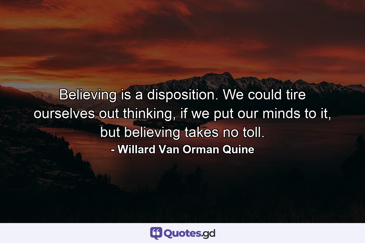 Believing is a disposition. We could tire ourselves out thinking, if we put our minds to it, but believing takes no toll. - Quote by Willard Van Orman Quine