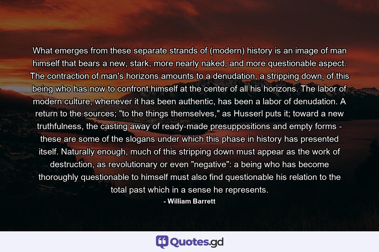 What emerges from these separate strands of (modern) history is an image of man himself that bears a new, stark, more nearly naked, and more questionable aspect. The contraction of man's horizons amounts to a denudation, a stripping down, of this being who has now to confront himself at the center of all his horizons. The labor of modern culture, whenever it has been authentic, has been a labor of denudation. A return to the sources; 