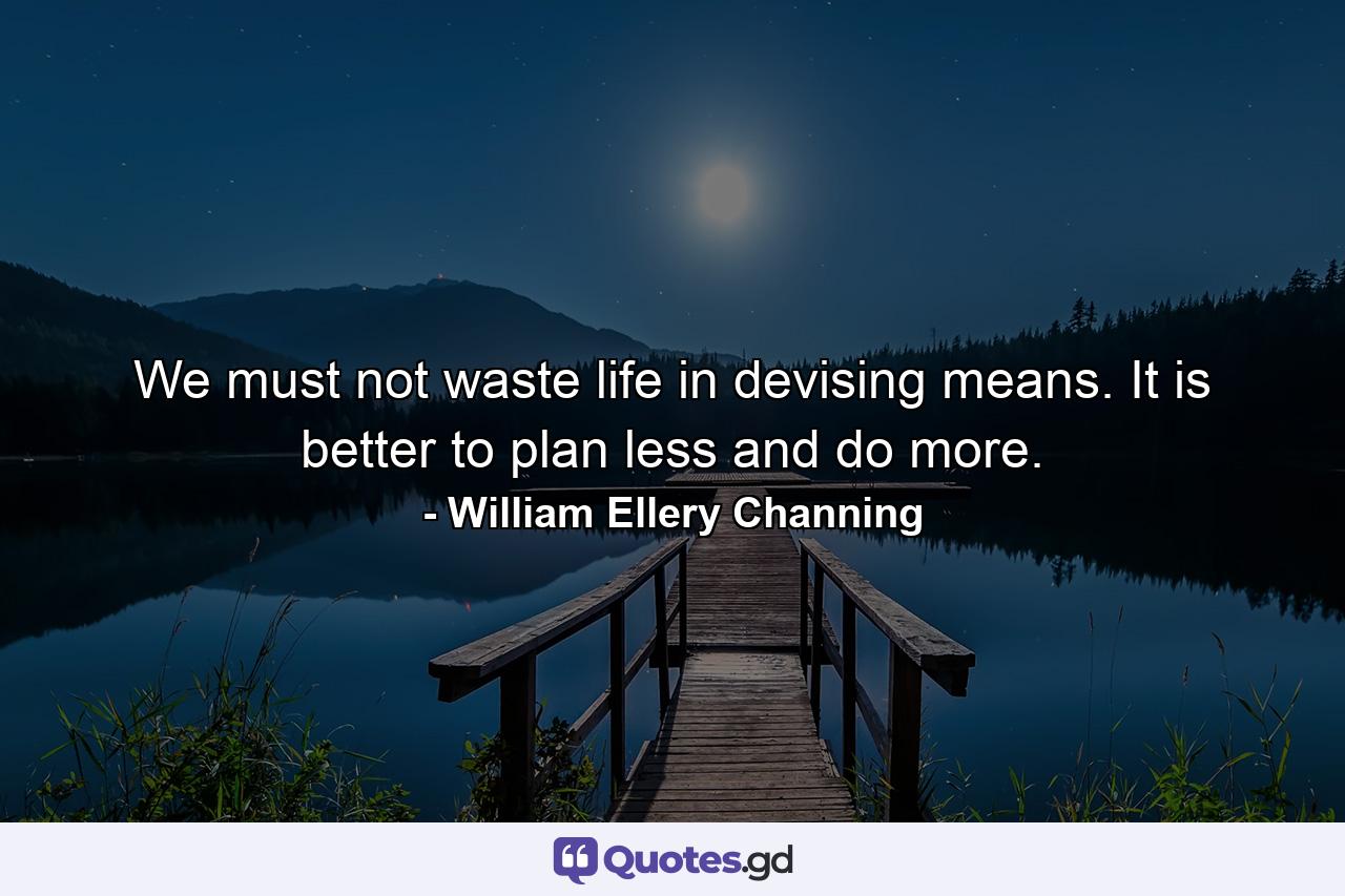 We must not waste life in devising means. It is better to plan less and do more. - Quote by William Ellery Channing