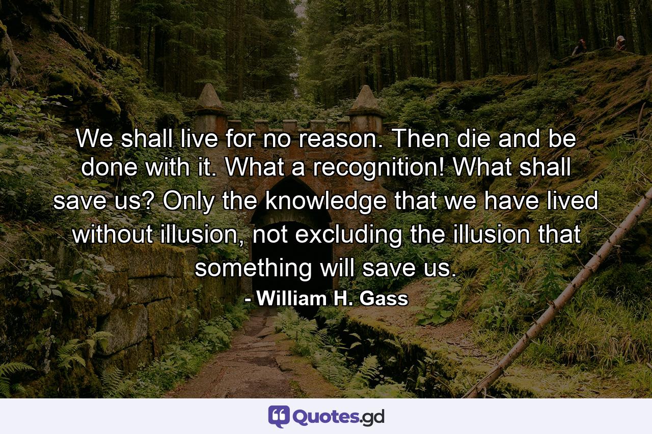 We shall live for no reason. Then die and be done with it. What a recognition! What shall save us? Only the knowledge that we have lived without illusion, not excluding the illusion that something will save us. - Quote by William H. Gass