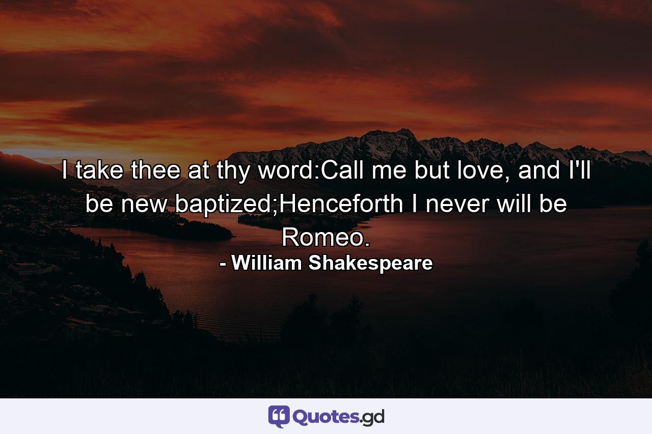 I take thee at thy word:Call me but love, and I'll be new baptized;Henceforth I never will be Romeo. - Quote by William Shakespeare