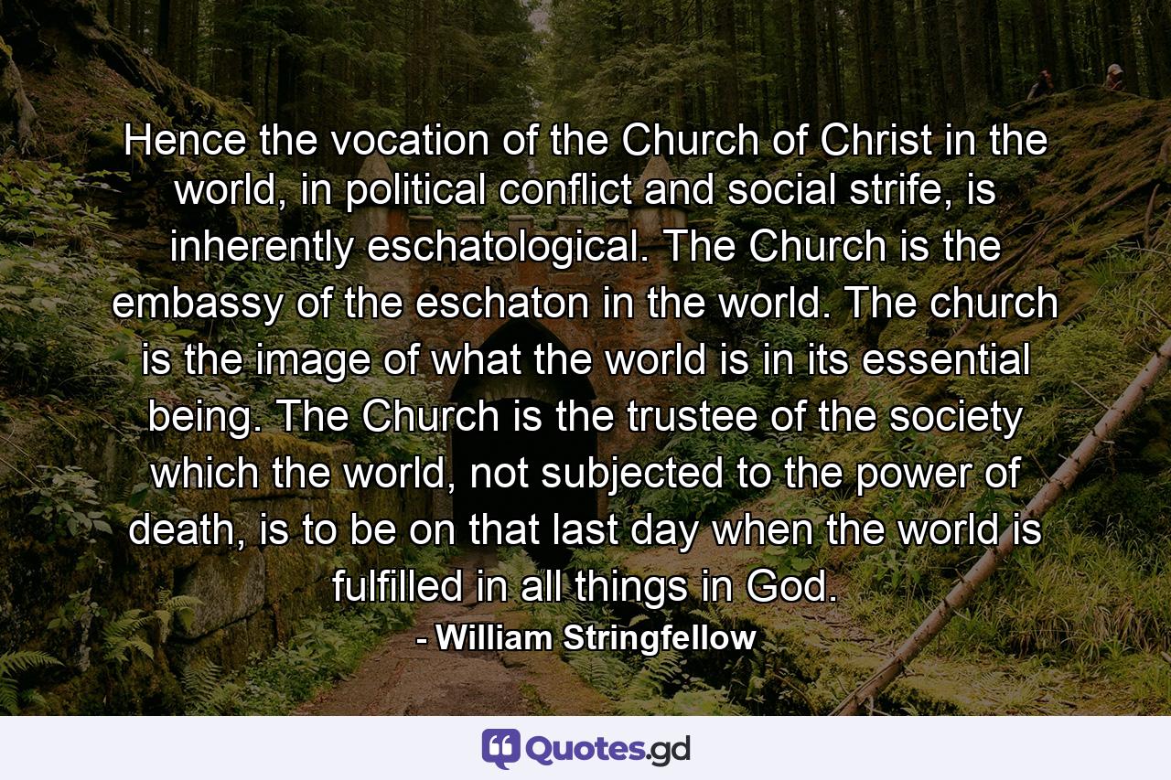 Hence the vocation of the Church of Christ in the world, in political conflict and social strife, is inherently eschatological. The Church is the embassy of the eschaton in the world. The church is the image of what the world is in its essential being. The Church is the trustee of the society which the world, not subjected to the power of death, is to be on that last day when the world is fulfilled in all things in God. - Quote by William Stringfellow