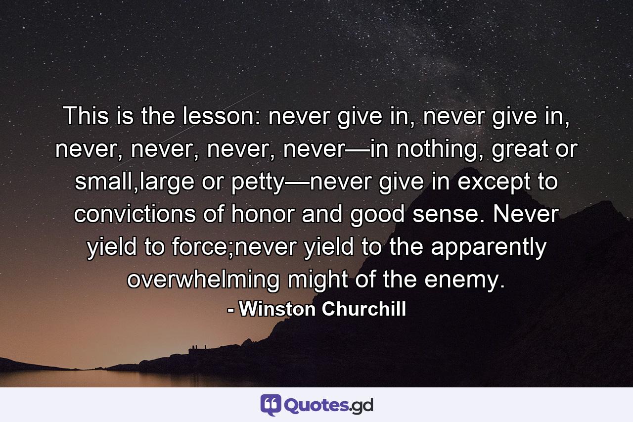 This is the lesson: never give in, never give in, never, never, never, never—in nothing, great or small,large or petty—never give in except to convictions of honor and good sense. Never yield to force;never yield to the apparently overwhelming might of the enemy. - Quote by Winston Churchill