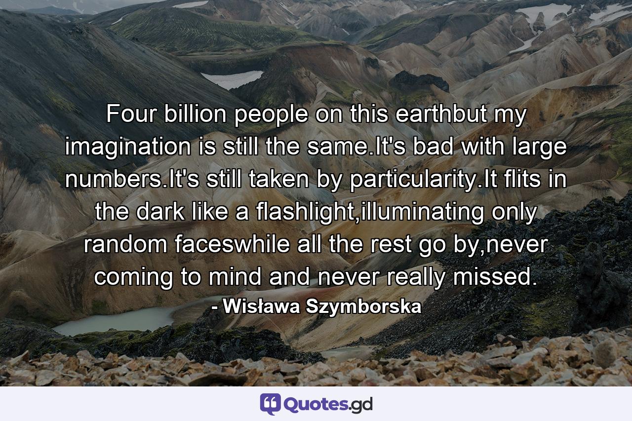 Four billion people on this earthbut my imagination is still the same.It's bad with large numbers.It's still taken by particularity.It flits in the dark like a flashlight,illuminating only random faceswhile all the rest go by,never coming to mind and never really missed. - Quote by Wisława Szymborska