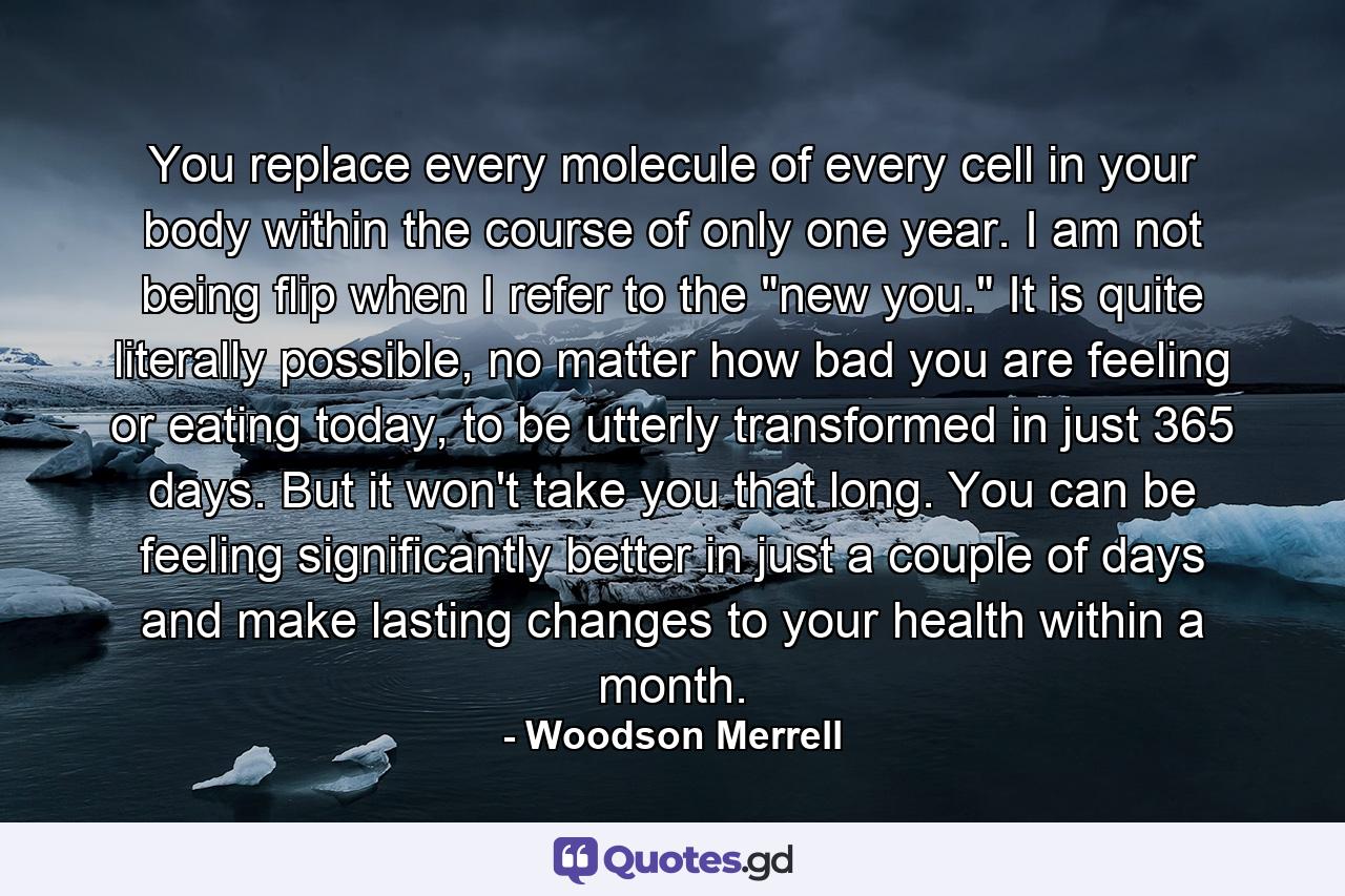 You replace every molecule of every cell in your body within the course of only one year. I am not being flip when I refer to the 