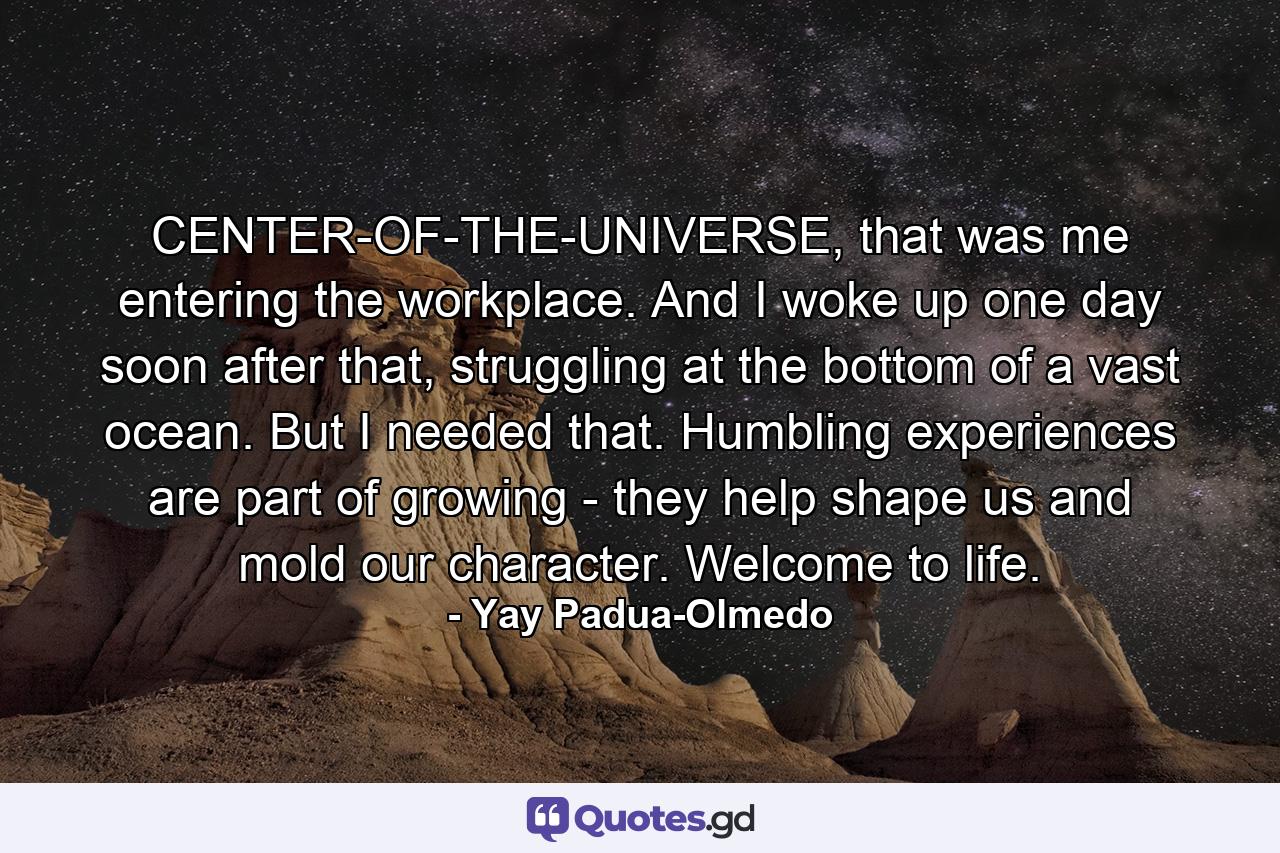 CENTER-OF-THE-UNIVERSE, that was me entering the workplace. And I woke up one day soon after that, struggling at the bottom of a vast ocean. But I needed that. Humbling experiences are part of growing - they help shape us and mold our character. Welcome to life. - Quote by Yay Padua-Olmedo