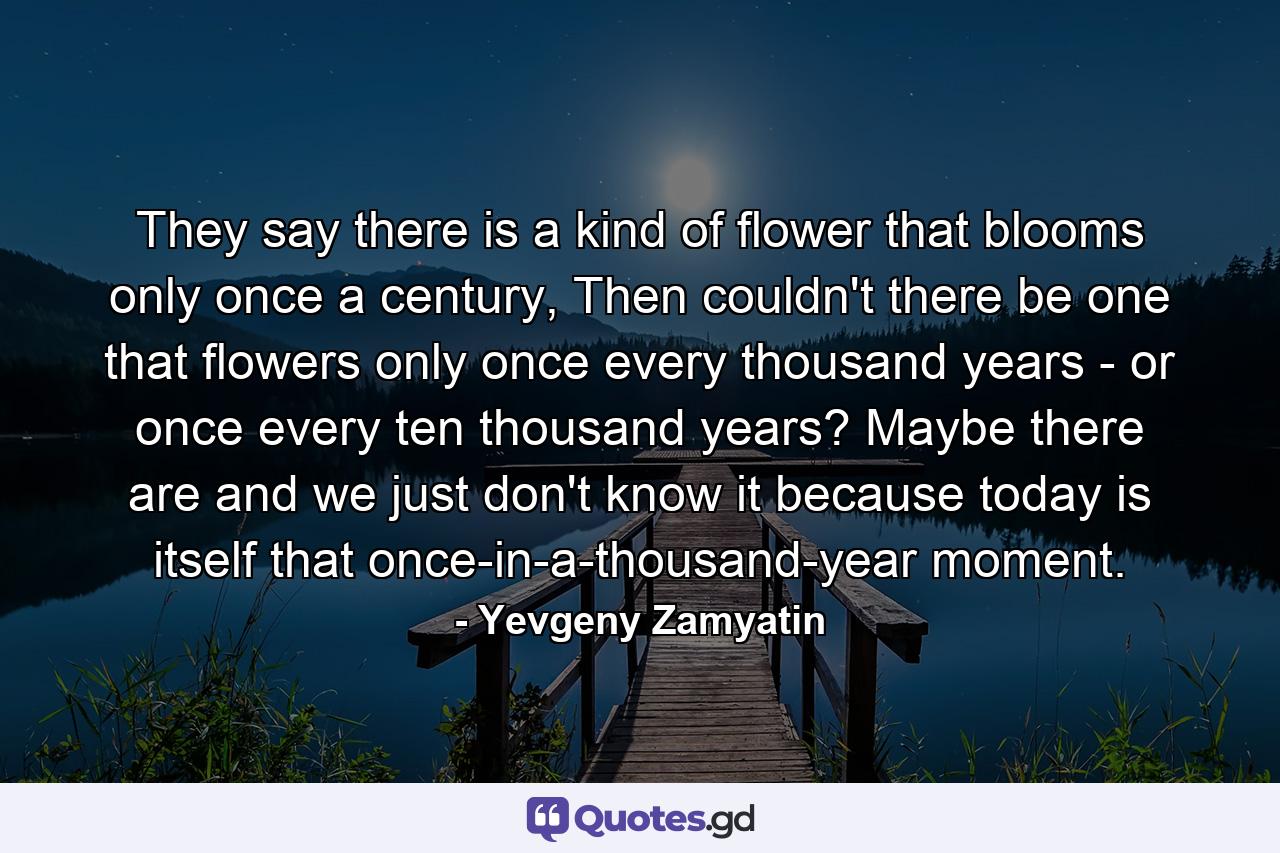 They say there is a kind of flower that blooms only once a century, Then couldn't there be one that flowers only once every thousand years - or once every ten thousand years? Maybe there are and we just don't know it because today is itself that once-in-a-thousand-year moment. - Quote by Yevgeny Zamyatin