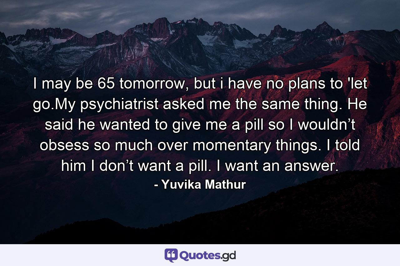 I may be 65 tomorrow, but i have no plans to 'let go.My psychiatrist asked me the same thing. He said he wanted to give me a pill so I wouldn’t obsess so much over momentary things. I told him I don’t want a pill. I want an answer. - Quote by Yuvika Mathur