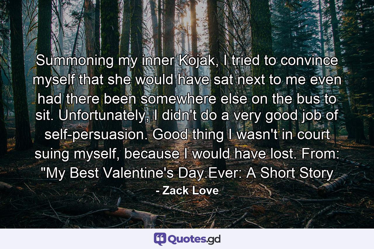 Summoning my inner Kojak, I tried to convince myself that she would have sat next to me even had there been somewhere else on the bus to sit. Unfortunately, I didn't do a very good job of self-persuasion. Good thing I wasn't in court suing myself, because I would have lost. From: 