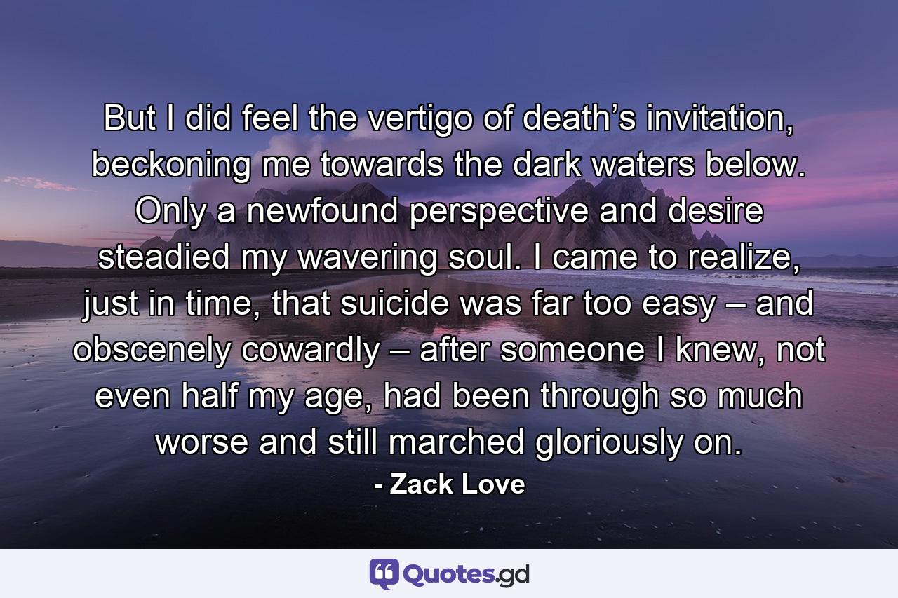 But I did feel the vertigo of death’s invitation, beckoning me towards the dark waters below. Only a newfound perspective and desire steadied my wavering soul. I came to realize, just in time, that suicide was far too easy – and obscenely cowardly – after someone I knew, not even half my age, had been through so much worse and still marched gloriously on. - Quote by Zack Love