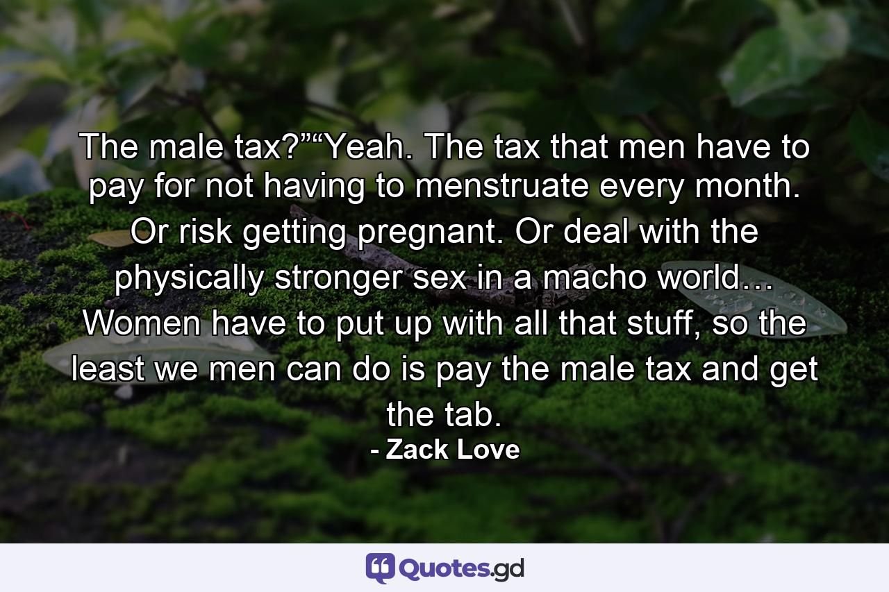 The male tax?”“Yeah. The tax that men have to pay for not having to menstruate every month. Or risk getting pregnant. Or deal with the physically stronger sex in a macho world… Women have to put up with all that stuff, so the least we men can do is pay the male tax and get the tab. - Quote by Zack Love