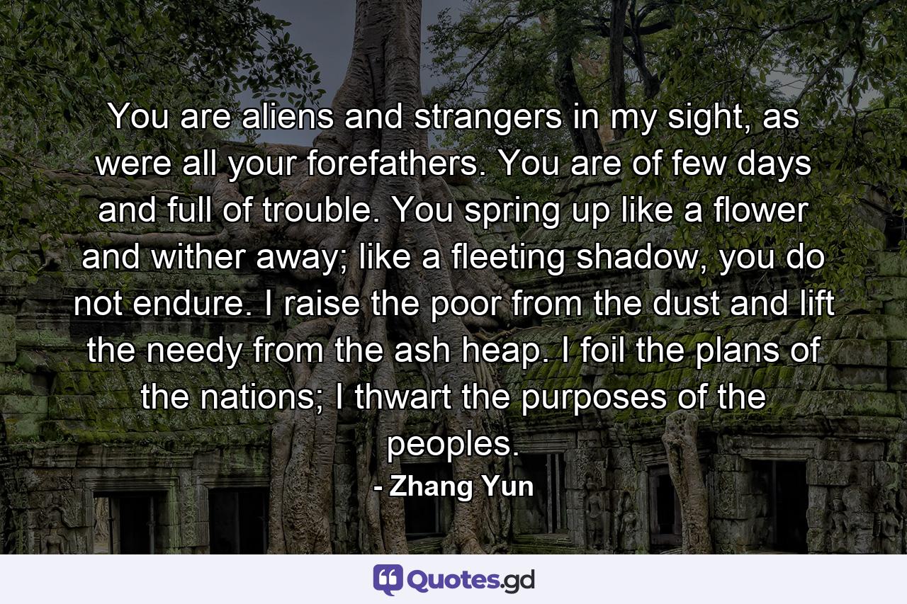 You are aliens and strangers in my sight, as were all your forefathers. You are of few days and full of trouble. You spring up like a flower and wither away; like a fleeting shadow, you do not endure. I raise the poor from the dust and lift the needy from the ash heap. I foil the plans of the nations; I thwart the purposes of the peoples. - Quote by Zhang Yun