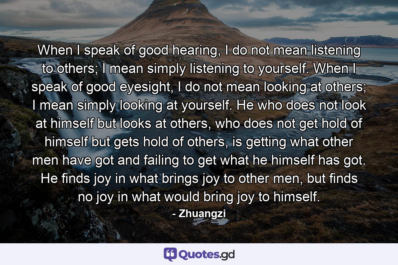 When I speak of good hearing, I do not mean listening to others; I mean simply listening to yourself. When I speak of good eyesight, I do not mean looking at others; I mean simply looking at yourself. He who does not look at himself but looks at others, who does not get hold of himself but gets hold of others, is getting what other men have got and failing to get what he himself has got. He finds joy in what brings joy to other men, but finds no joy in what would bring joy to himself. - Quote by Zhuangzi