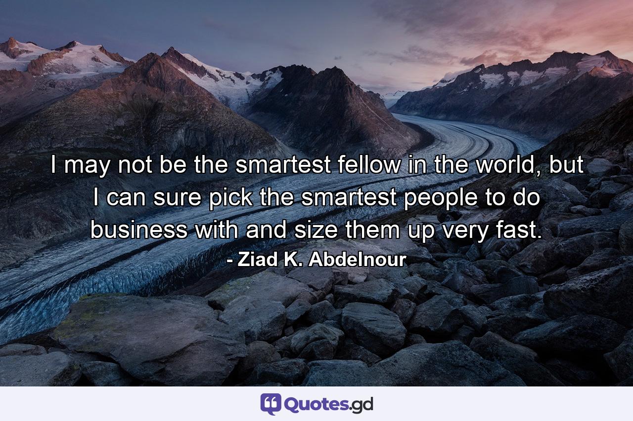 I may not be the smartest fellow in the world, but I can sure pick the smartest people to do business with and size them up very fast. - Quote by Ziad K. Abdelnour