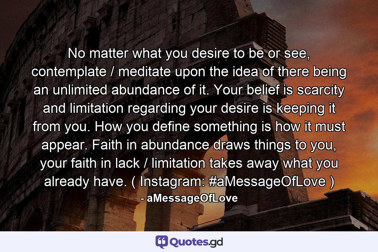 No matter what you desire to be or see, contemplate / meditate upon the idea of there being an unlimited abundance of it. Your belief is scarcity and limitation regarding your desire is keeping it from you. How you define something is how it must appear. Faith in abundance draws things to you, your faith in lack / limitation takes away what you already have. ( Instagram: #aMessageOfLove ) - Quote by aMessageOfLove