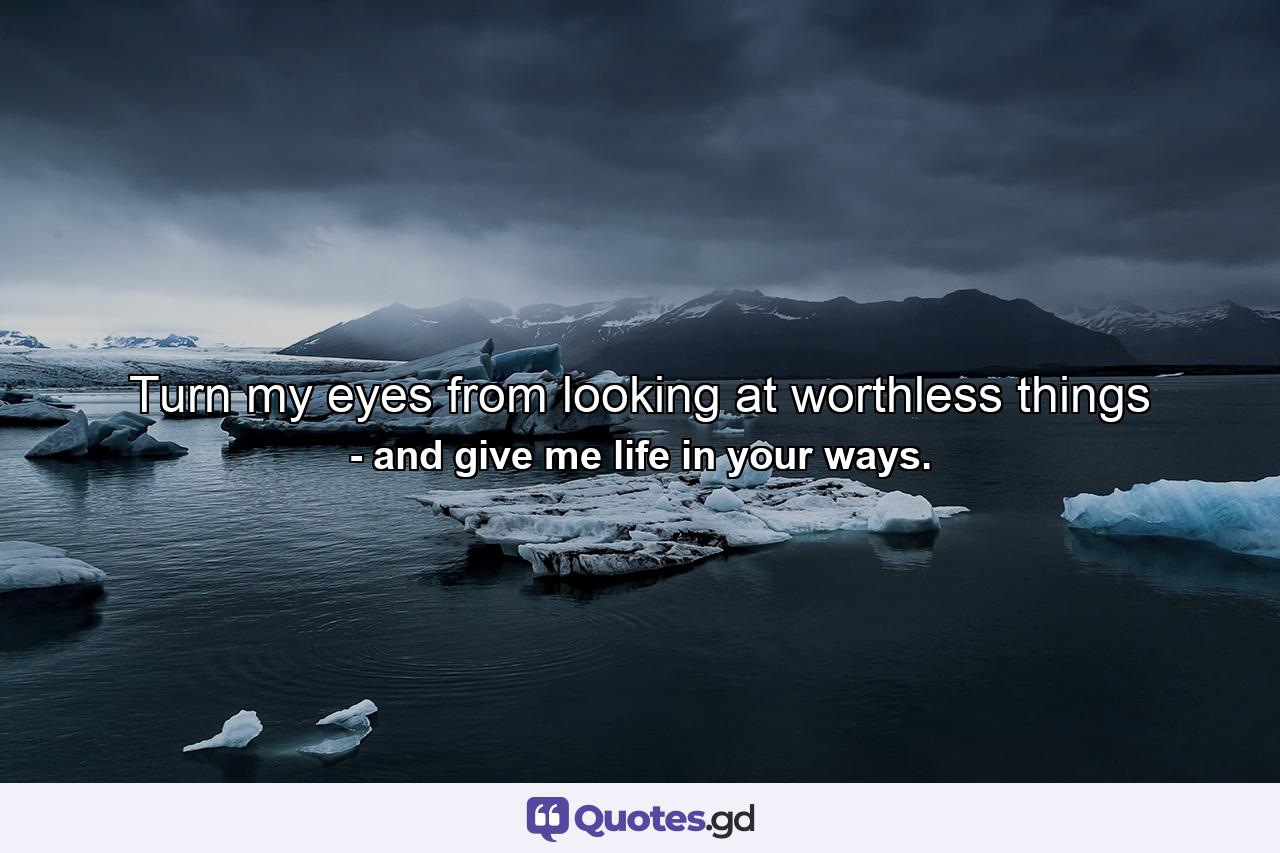 Turn my eyes from looking at worthless things - Quote by and give me life in your ways.