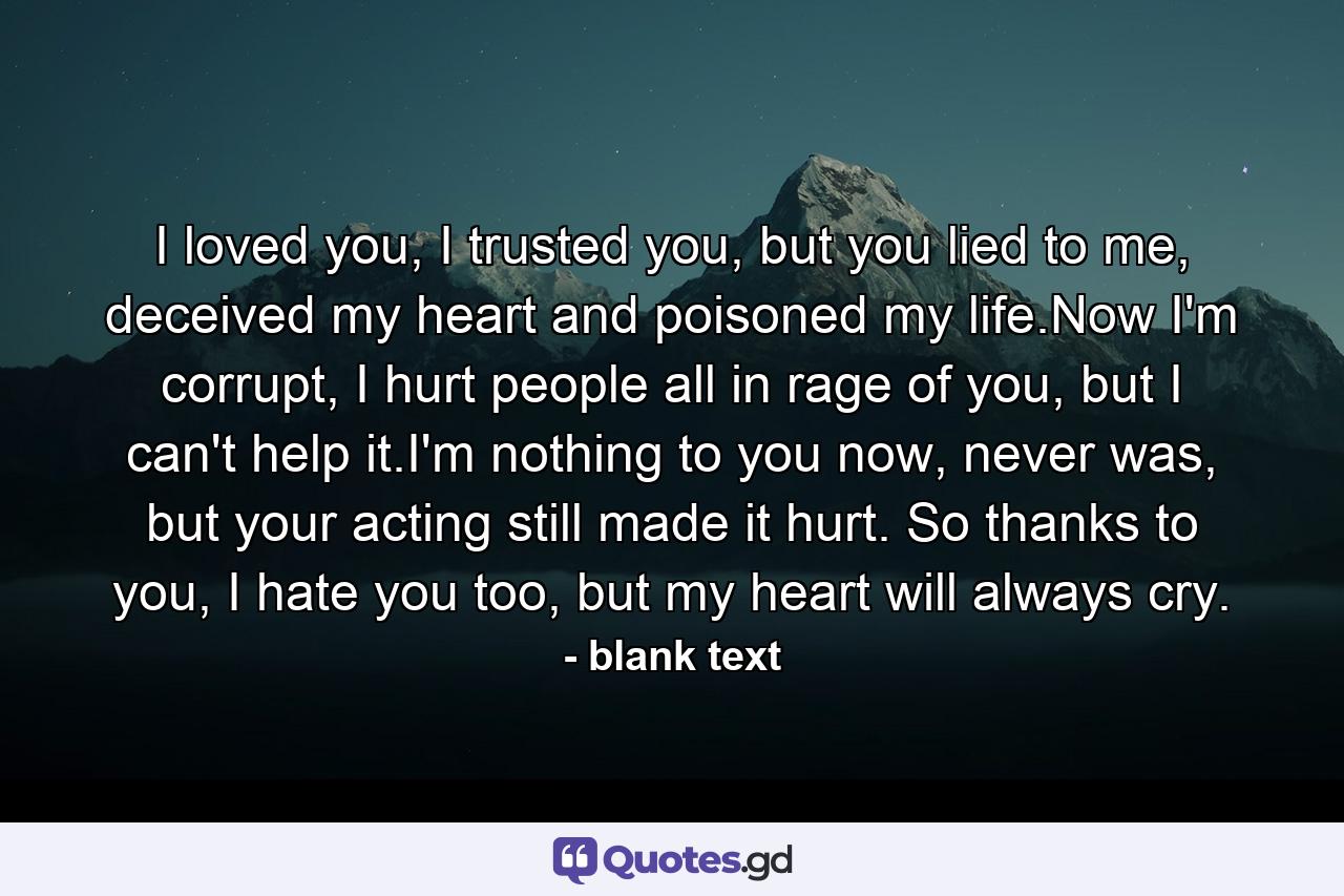 I loved you, I trusted you, but you lied to me, deceived my heart and poisoned my life.Now I'm corrupt, I hurt people all in rage of you, but I can't help it.I'm nothing to you now, never was, but your acting still made it hurt. So thanks to you, I hate you too, but my heart will always cry. - Quote by blank text