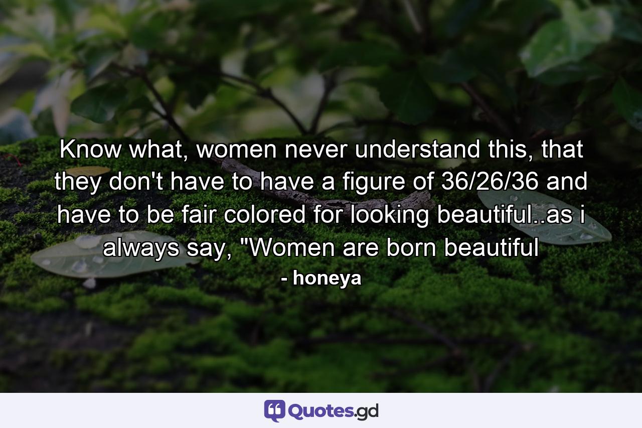 Know what, women never understand this, that they don't have to have a figure of 36/26/36 and have to be fair colored for looking beautiful..as i always say, 