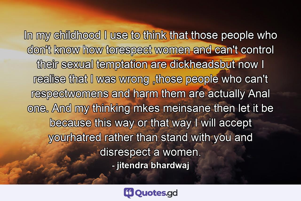 In my childhood I use to think that those people who don't know how torespect women and can't control their sexual temptation are dickheadsbut now I realise that I was wrong ,those people who can't respectwomens and harm them are actually Anal one. And my thinking mkes meinsane then let it be because this way or that way I will accept yourhatred rather than stand with you and disrespect a women. - Quote by jitendra bhardwaj