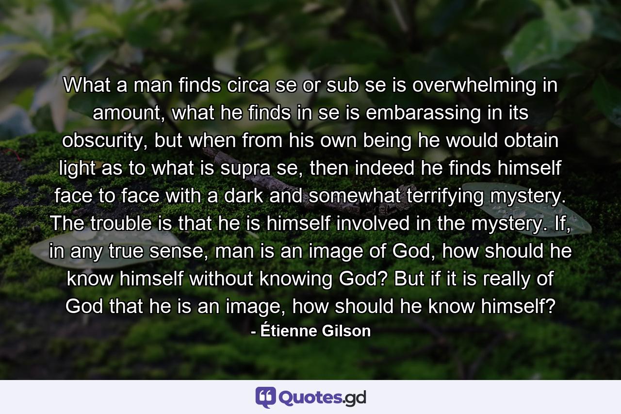 What a man finds circa se or sub se is overwhelming in amount, what he finds in se is embarassing in its obscurity, but when from his own being he would obtain light as to what is supra se, then indeed he finds himself face to face with a dark and somewhat terrifying mystery. The trouble is that he is himself involved in the mystery. If, in any true sense, man is an image of God, how should he know himself without knowing God? But if it is really of God that he is an image, how should he know himself? - Quote by Étienne Gilson