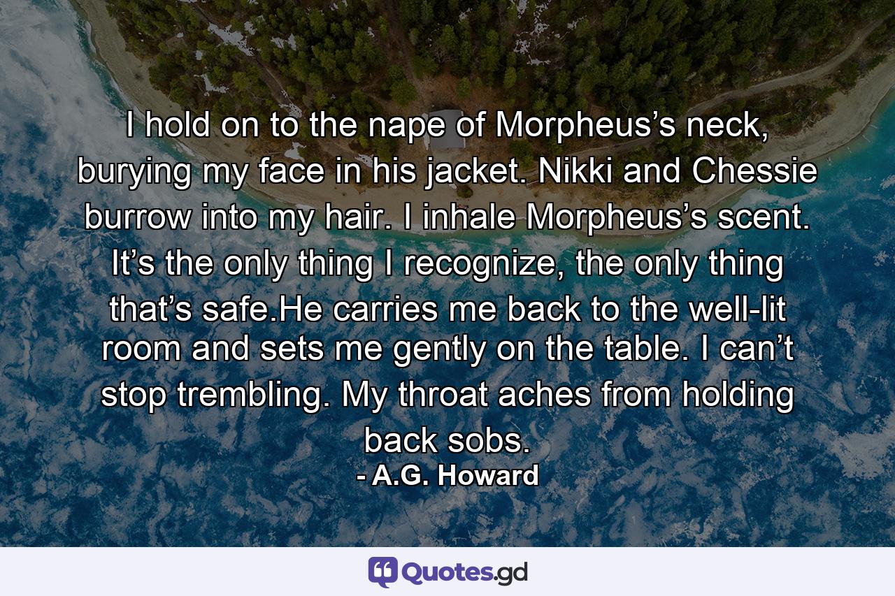 I hold on to the nape of Morpheus’s neck, burying my face in his jacket. Nikki and Chessie burrow into my hair. I inhale Morpheus’s scent. It’s the only thing I recognize, the only thing that’s safe.He carries me back to the well-lit room and sets me gently on the table. I can’t stop trembling. My throat aches from holding back sobs. - Quote by A.G. Howard