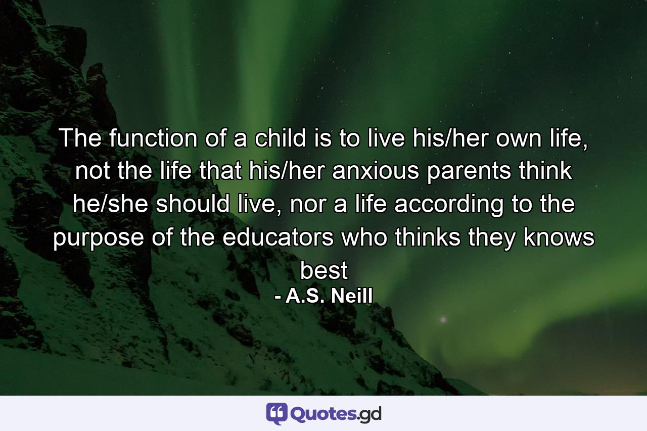 The function of a child is to live his/her own life, not the life that his/her anxious parents think he/she should live, nor a life according to the purpose of the educators who thinks they knows best - Quote by A.S. Neill