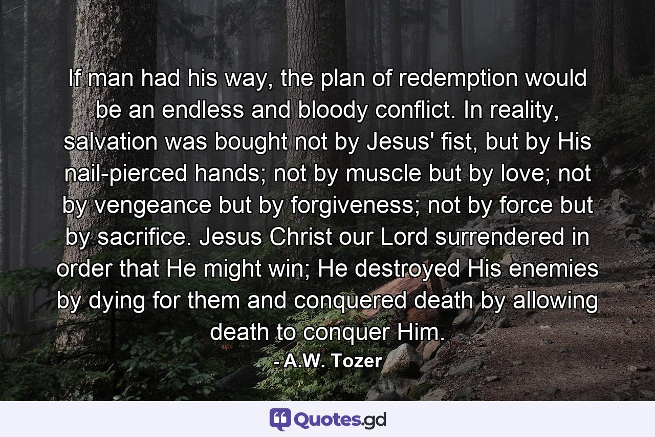 If man had his way, the plan of redemption would be an endless and bloody conflict. In reality, salvation was bought not by Jesus' fist, but by His nail-pierced hands; not by muscle but by love; not by vengeance but by forgiveness; not by force but by sacrifice. Jesus Christ our Lord surrendered in order that He might win; He destroyed His enemies by dying for them and conquered death by allowing death to conquer Him. - Quote by A.W. Tozer