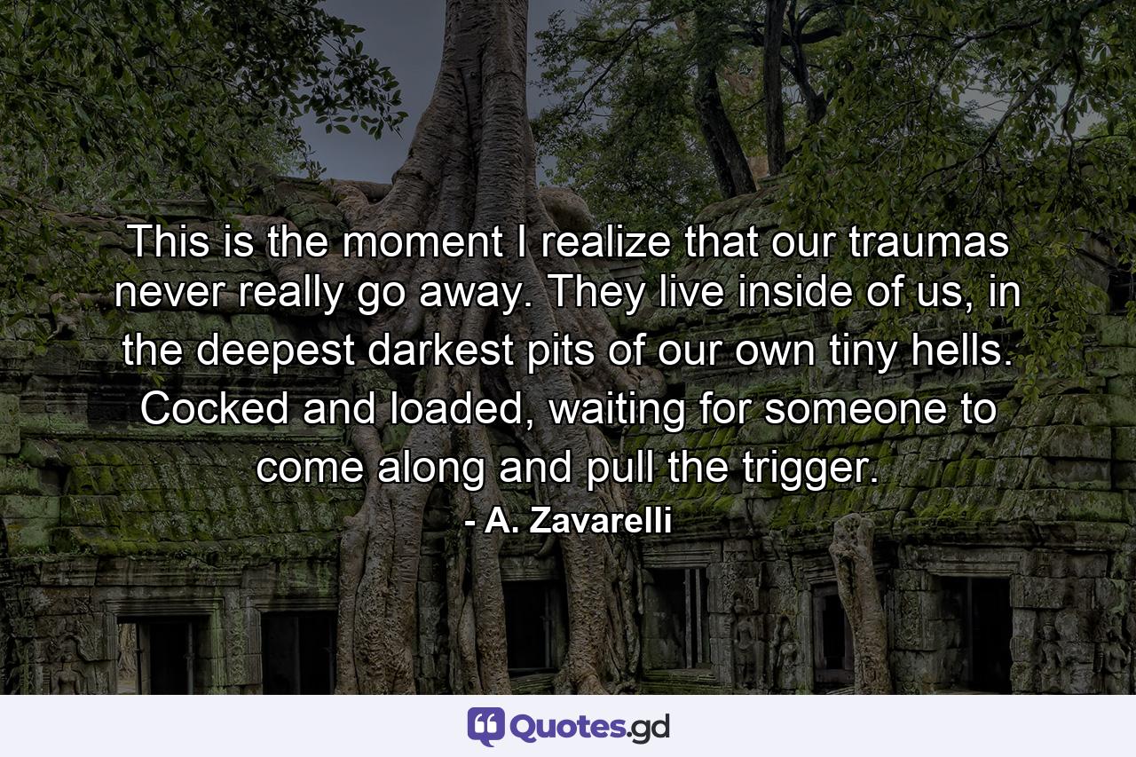 This is the moment I realize that our traumas never really go away. They live inside of us, in the deepest darkest pits of our own tiny hells. Cocked and loaded, waiting for someone to come along and pull the trigger. - Quote by A. Zavarelli