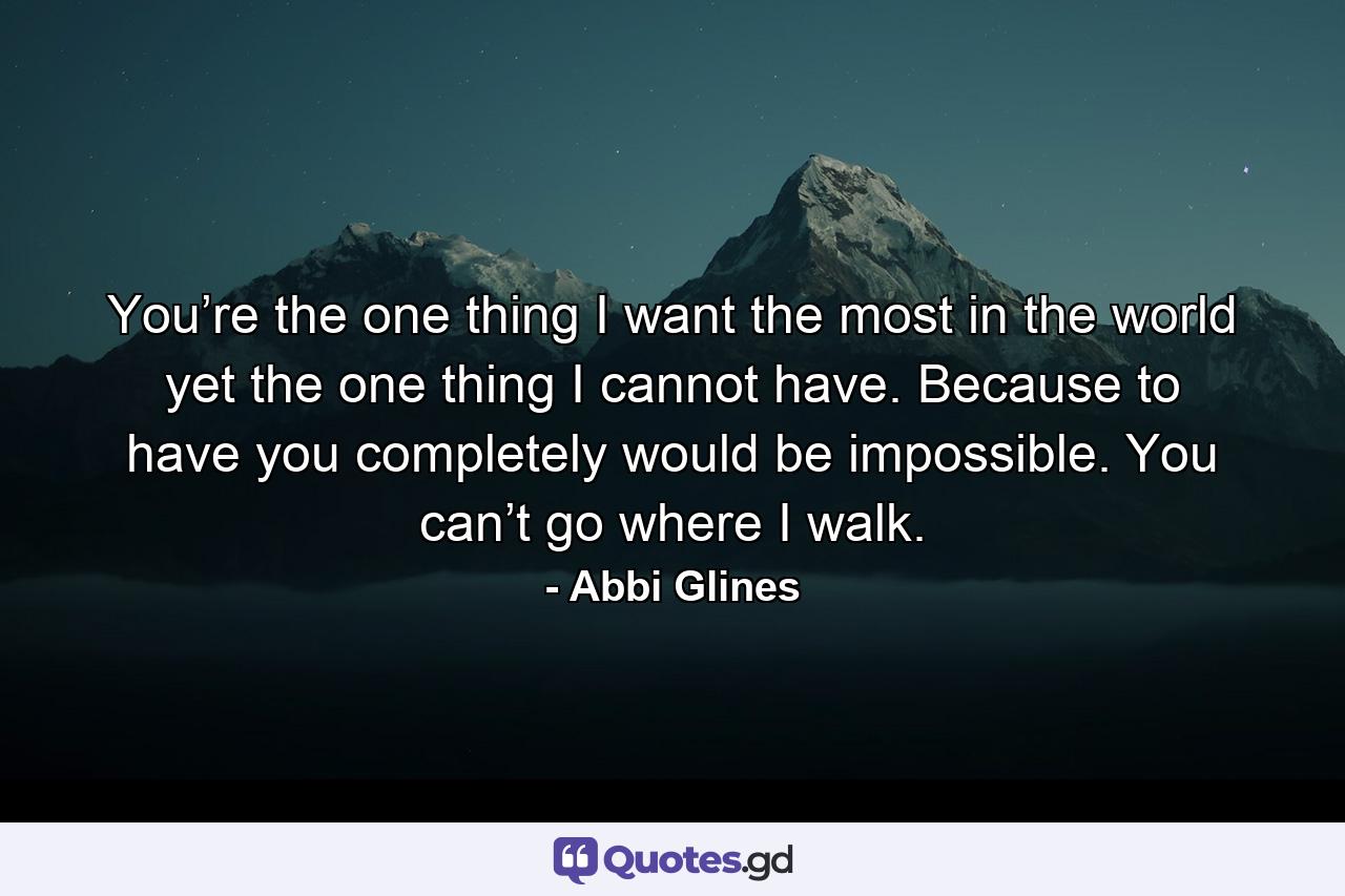 You’re the one thing I want the most in the world yet the one thing I cannot have. Because to have you completely would be impossible. You can’t go where I walk. - Quote by Abbi Glines