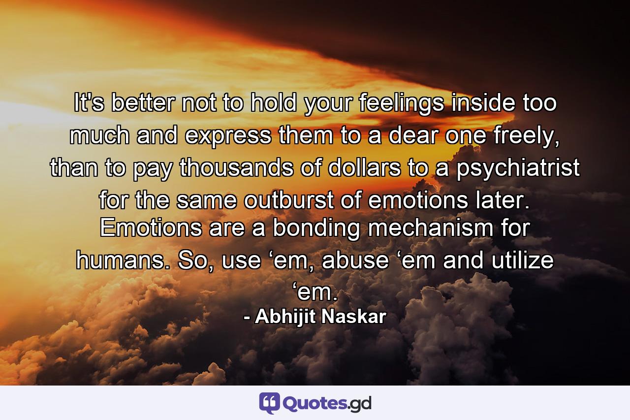 It's better not to hold your feelings inside too much and express them to a dear one freely, than to pay thousands of dollars to a psychiatrist for the same outburst of emotions later. Emotions are a bonding mechanism for humans. So, use ‘em, abuse ‘em and utilize ‘em. - Quote by Abhijit Naskar