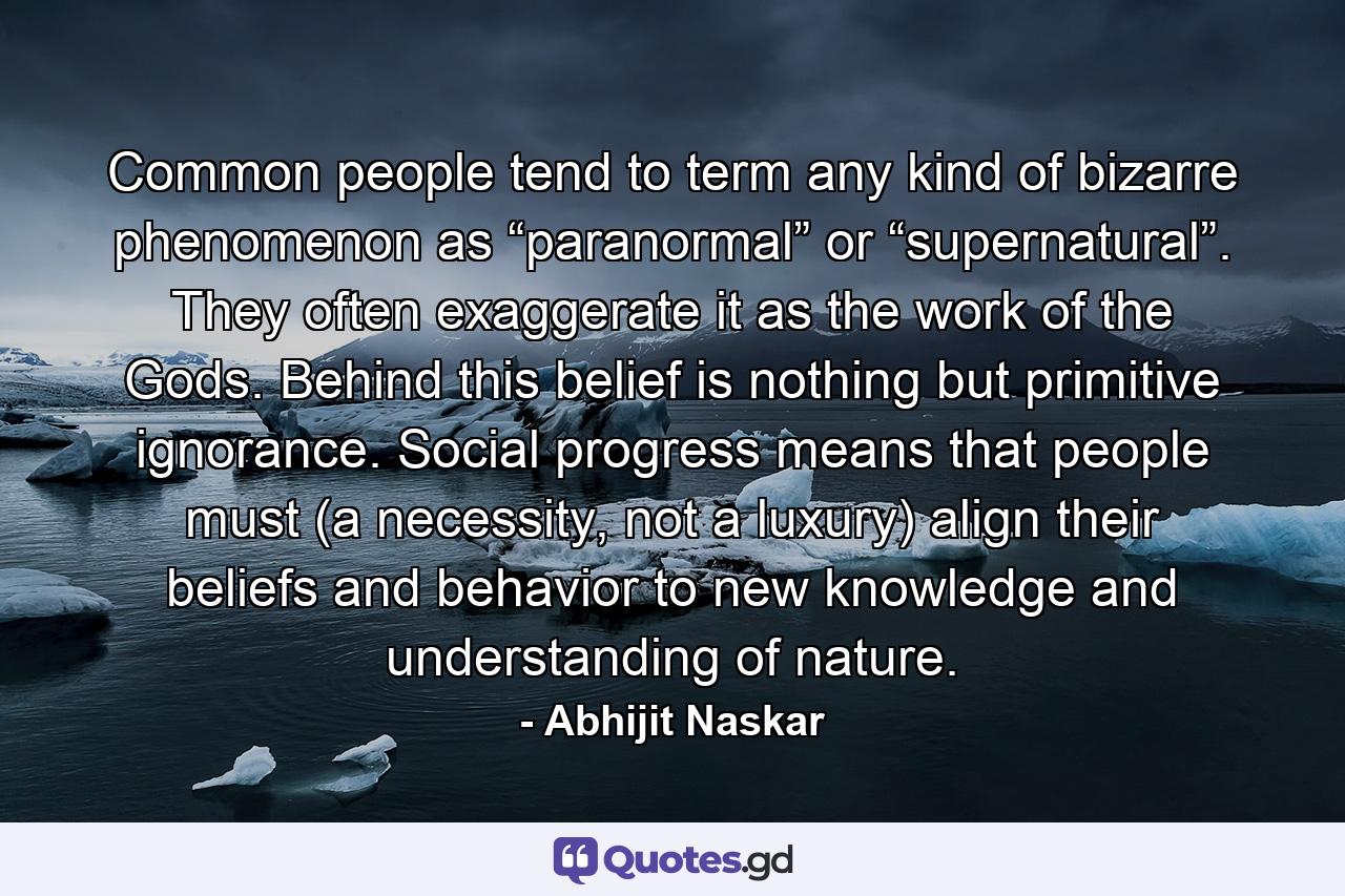 Common people tend to term any kind of bizarre phenomenon as “paranormal” or “supernatural”. They often exaggerate it as the work of the Gods. Behind this belief is nothing but primitive ignorance. Social progress means that people must (a necessity, not a luxury) align their beliefs and behavior to new knowledge and understanding of nature. - Quote by Abhijit Naskar