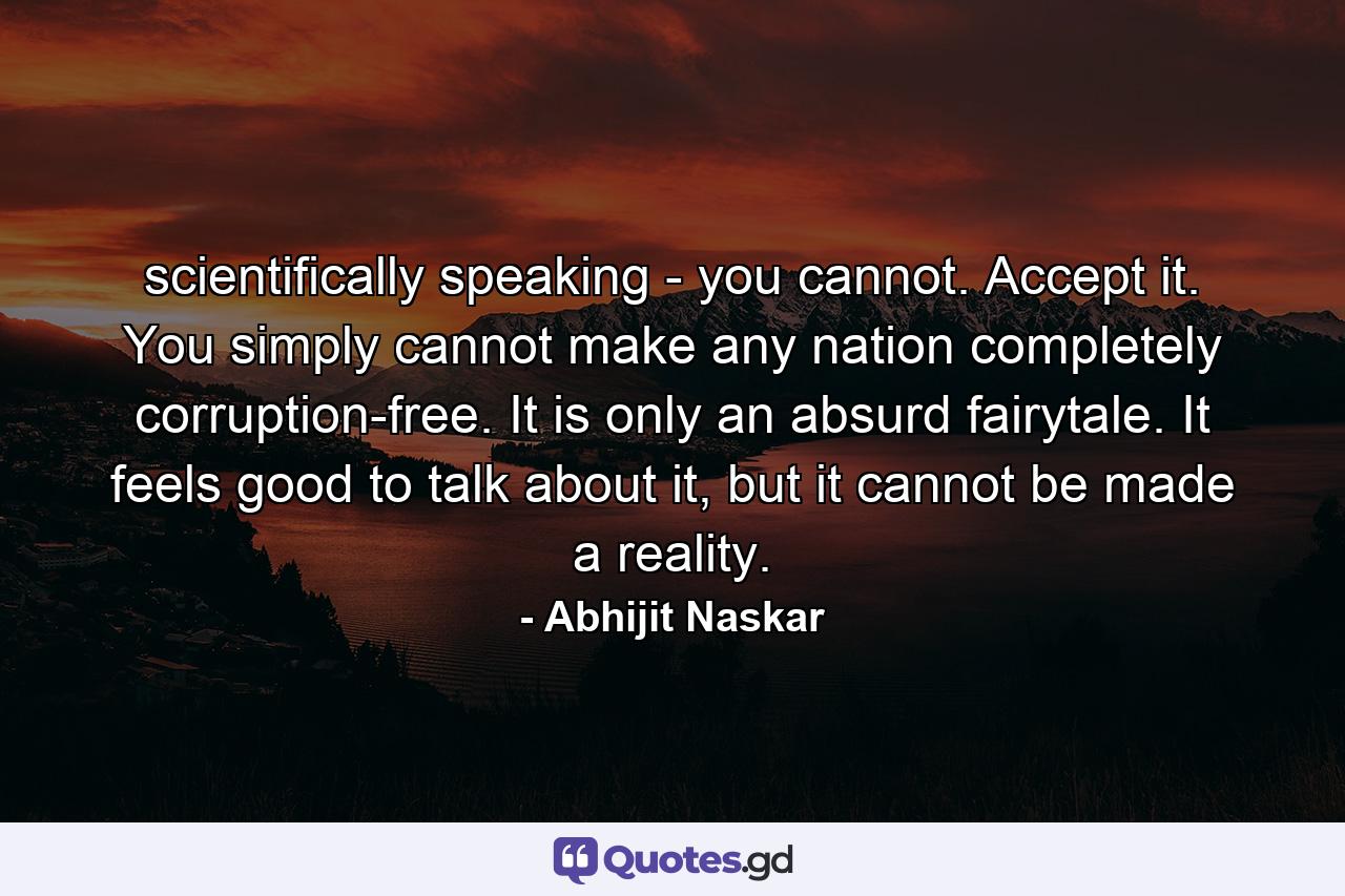 scientifically speaking - you cannot. Accept it. You simply cannot make any nation completely corruption-free. It is only an absurd fairytale. It feels good to talk about it, but it cannot be made a reality. - Quote by Abhijit Naskar