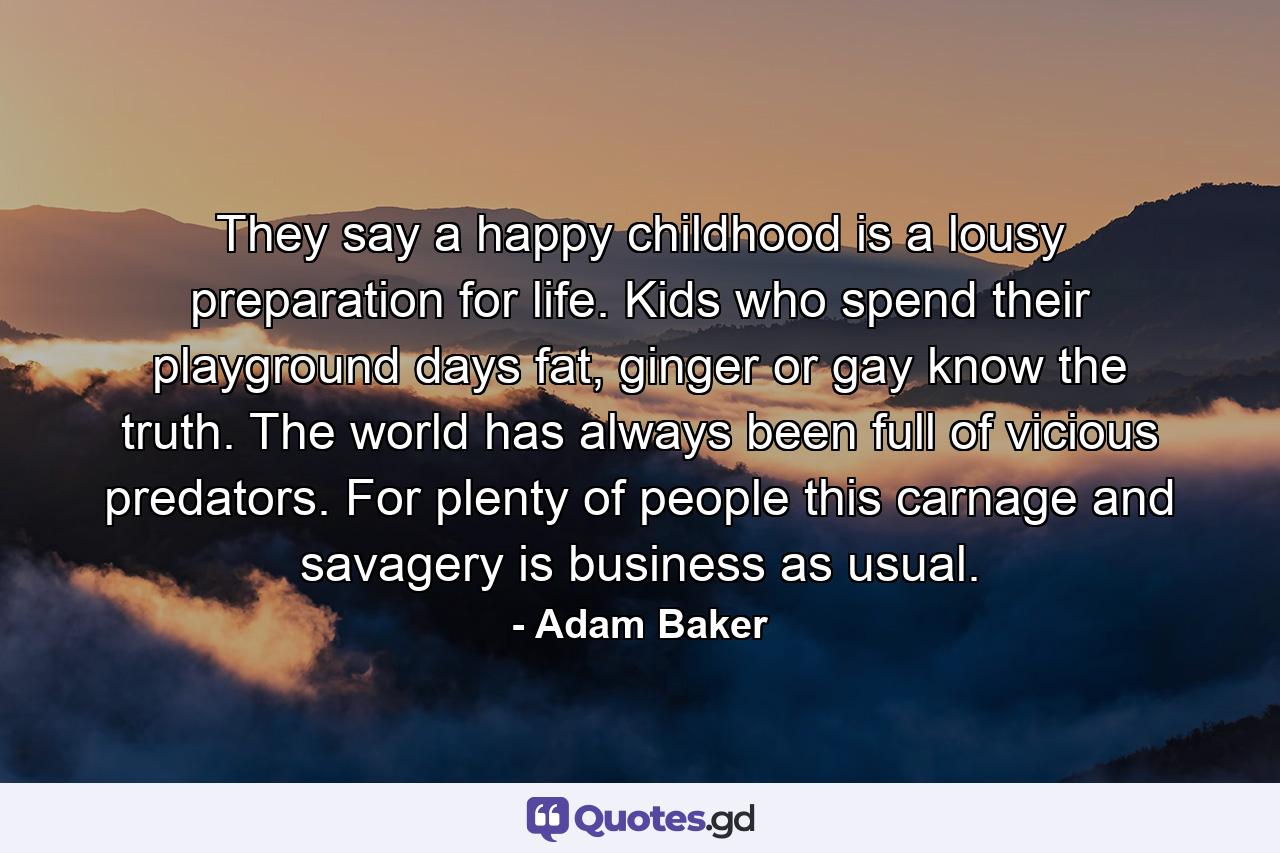 They say a happy childhood is a lousy preparation for life. Kids who spend their playground days fat, ginger or gay know the truth. The world has always been full of vicious predators. For plenty of people this carnage and savagery is business as usual. - Quote by Adam Baker