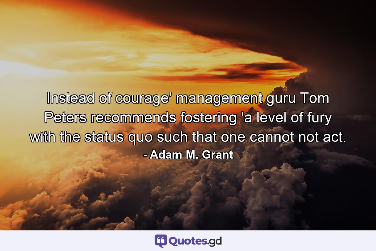 Instead of courage' management guru Tom Peters recommends fostering 'a level of fury with the status quo such that one cannot not act. - Quote by Adam M. Grant