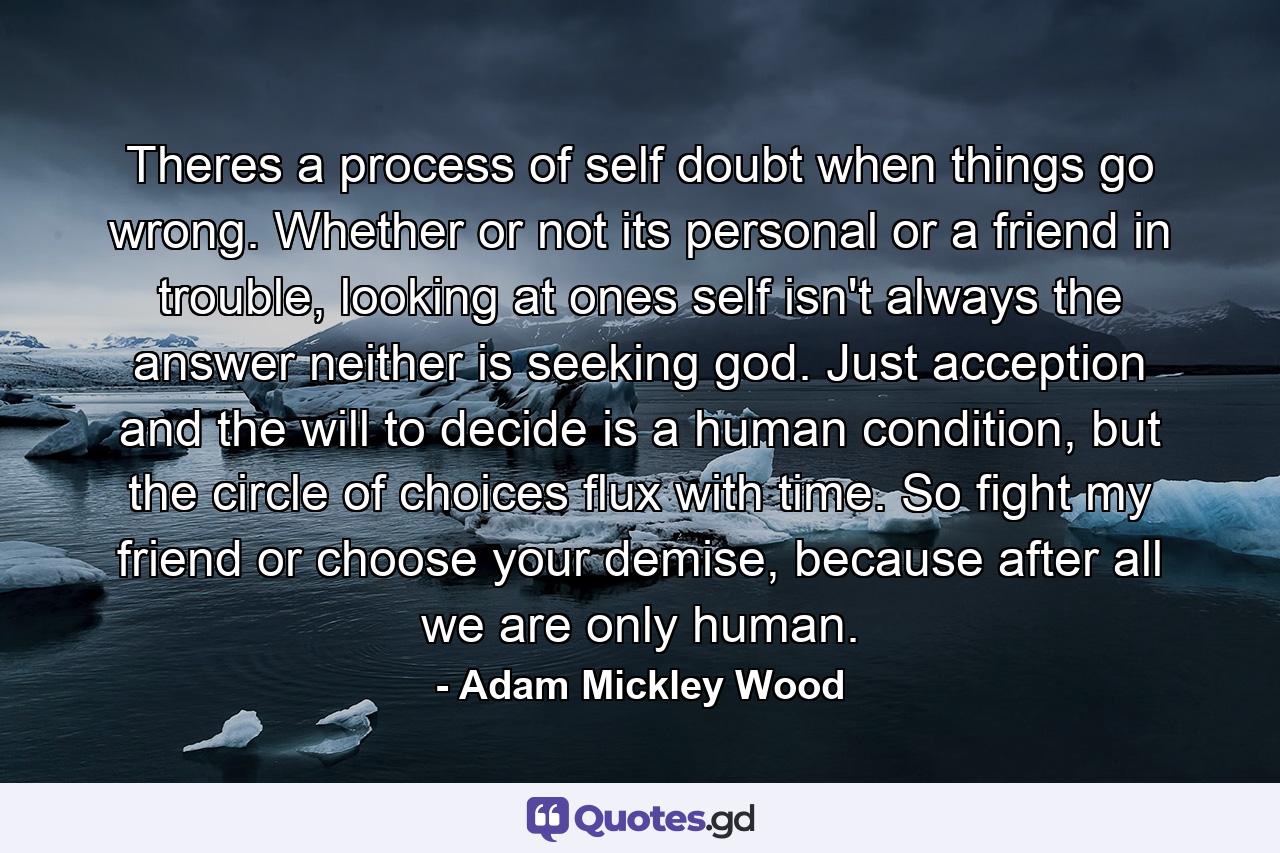 Theres a process of self doubt when things go wrong. Whether or not its personal or a friend in trouble, looking at ones self isn't always the answer neither is seeking god. Just acception and the will to decide is a human condition, but the circle of choices flux with time. So fight my friend or choose your demise, because after all we are only human. - Quote by Adam Mickley Wood