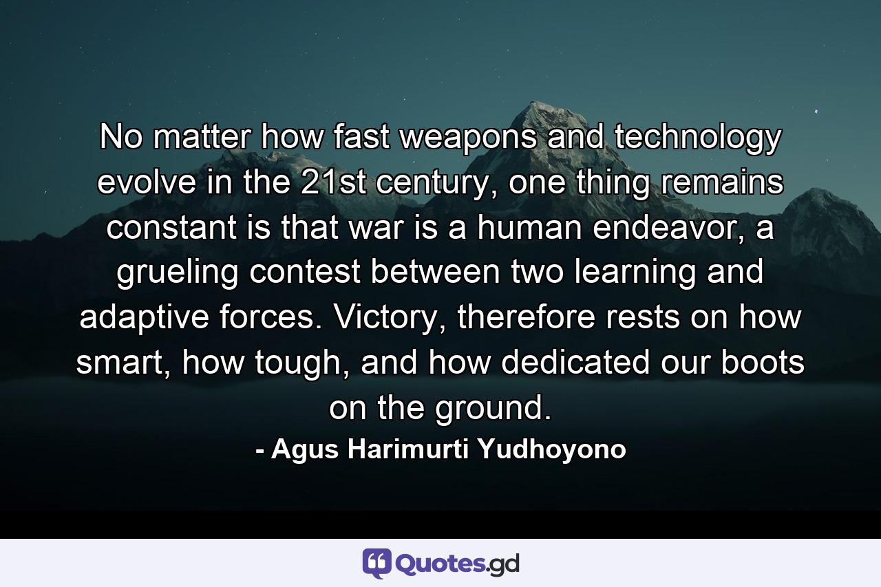 No matter how fast weapons and technology evolve in the 21st century, one thing remains constant is that war is a human endeavor, a grueling contest between two learning and adaptive forces. Victory, therefore rests on how smart, how tough, and how dedicated our boots on the ground. - Quote by Agus Harimurti Yudhoyono