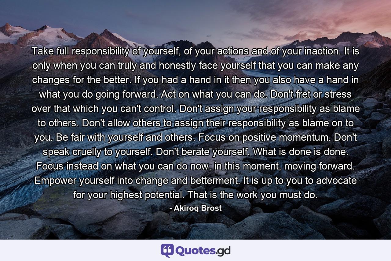 Take full responsibility of yourself, of your actions and of your inaction. It is only when you can truly and honestly face yourself that you can make any changes for the better. If you had a hand in it then you also have a hand in what you do going forward. Act on what you can do. Don't fret or stress over that which you can't control. Don't assign your responsibility as blame to others. Don't allow others to assign their responsibility as blame on to you. Be fair with yourself and others. Focus on positive momentum. Don't speak cruelly to yourself. Don't berate yourself. What is done is done. Focus instead on what you can do now, in this moment, moving forward. Empower yourself into change and betterment. It is up to you to advocate for your highest potential. That is the work you must do. - Quote by Akiroq Brost