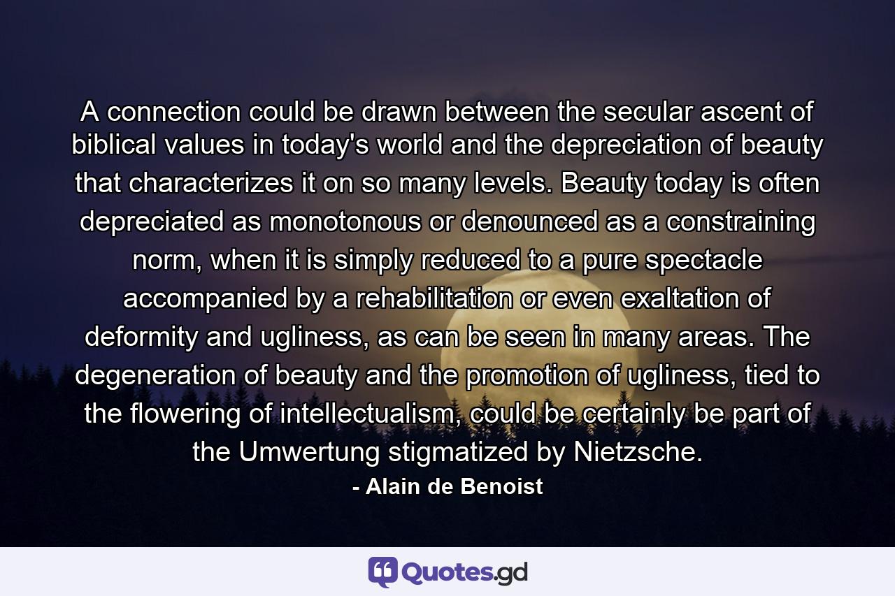 A connection could be drawn between the secular ascent of biblical values in today's world and the depreciation of beauty that characterizes it on so many levels. Beauty today is often depreciated as monotonous or denounced as a constraining norm, when it is simply reduced to a pure spectacle accompanied by a rehabilitation or even exaltation of deformity and ugliness, as can be seen in many areas. The degeneration of beauty and the promotion of ugliness, tied to the flowering of intellectualism, could be certainly be part of the Umwertung stigmatized by Nietzsche. - Quote by Alain de Benoist